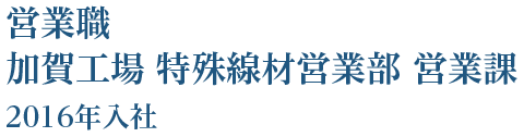 営業職 加賀工場 特殊線材営業部 営業課 2016年入社