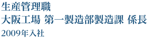 生産管理職 大阪工場 第一製造部製造課 係長 2009年入社